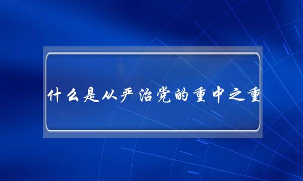什么是从严治党的重中之重(五大建设是哪五大建设)