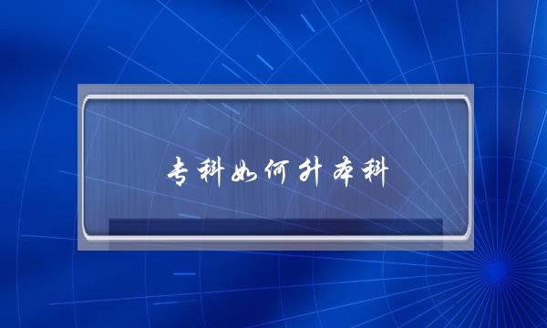 专科如何升本科(考了大专怎么升本科)