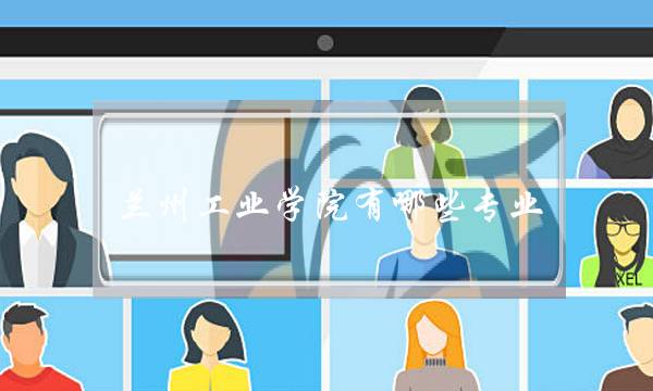 兰州工业学院有哪些专业(兰州工业学院值得上吗)