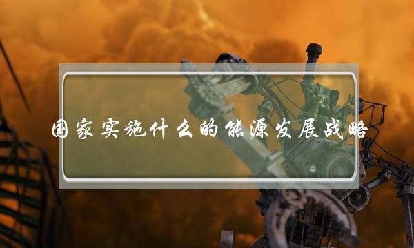 国家实施什么的能源发展战略(我国能源发展基本方针)